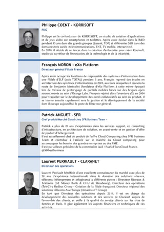 Philippe COENT – KORRISOFT
PDG

Philippe est le co-fondateur de KORRISOFT, un studio de création d'applications
et de jeux vidéo sur smartphones et tablettes. Après avoir évolué dans la R&D
pendant 15 ans dans des grands groupes (Lucent, TDF) et différentes SSII dans des
domaines très variés : télécommunications, TNT, TV mobile, interactivité.
En 2010, il décide de se lancer dans la création d'entreprise pour créer Korrisoft,
studio au carrefour de l'innovation, de la technologie et de la créativité.


François MORON - eXo Platform
Directeur général Filiale France

Après avoir occupé les fonctions de responsable des systèmes d'information dans
une fililale d'ELF (puis TOTAL) pendant 5 ans, François reprend des études en
architecture des systèmes d'informations en 2003, au cours desquelles il croisera la
route de Benjamin Mestrallet (fondateur d'eXo Platform à cette même époque)
lors de travaux de prototypage de portails mobiles basés sur des briques open
source, menés au sein d'Orange Labs. François rejoint alors l'aventure eXo en 2004
pour travailler sur le développement des outils collaboratifs au sein du produit. Il
se tourne ensuite rapidement vers la gestion et le développement de la société
dont il occupe aujourd'hui le poste de Directeur général.


Patrick ANGUET - SFR
Chef produit/Marché Cloud chez SFR Business Team -

Patrick a plus de 20 ans d’expériences dans les services support, en consulting
d'infrastructure, en architecture de solution, en avant-vente et en gestion d’offre
de produit d’hébergement.
Il est actuellement chef de produit de l’offre Cloud Computing chez SFR Business
Team et contribue à l'arrivée sur le marché du Cloud computing pour
accompagner les besoins des grandes entreprises ou des PME.
Il est par ailleurs président de la commission IaaS / PaaS d'EuroCloud France.
@SI4bestbusiness


Laurent PERRIAULT – CLARANET
Directeur des opérations

Laurent Perriault bénéficie d’une excellente connaissance du marché avec plus de
20 ans d’expérience internationale dans le domaine des solutions réseaux,
télécoms, hébergement et infogérance à différents postes : Directeur Réseaux &
Télécoms (GE Money Bank & CHU de Strasbourg), Directeur des opérations
(TeleCity Redbus Group - Création de la filiale française), Directeur régional des
solutions télécoms Asie/Europe (Amadeus IT Group).
En tant que Directeur des opérations depuis 2010, il est en charge du
développement des nouvelles solutions et des services de Claranet auprès de
l’ensemble des clients, et veille à la qualité du service clients sur les sites de
Rennes et Paris. Il gère également les aspects financiers et techniques de ces
activités.
 