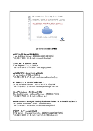 Sociétés exposantes

ADISTA - M. Manuel COQUELIN
1 rue du Chêne Morand - 35510 CESSON SĖVIGNĖ
Tél : 03 57 54 54 00 - E-mail : mcoquelin@adista.fr


APPTOM – M. Samuel LIARD
4 rue Ampère - 22300 LANNION
Tél : 06 86 63 20 47 – E-mail : samuel@apptom.fr


AZNETWORK - Mme Cécile VARADY
40 rue Ampère - 61000 ALENCON
Tél : 02 33 32 12 47 - E-mail : cecile.varady@aznetwork.eu


CLARANET – M. Laurent PERRIAULT
24 rue du Chêne Germain - 35510 CESSON SĖVIGNĖ
Tél : 02 99 12 57 57 - E-mail : laurent.perriault@fr.clara.net


Gen-IP Solutions – M. Olivier NOEL
Rue des Orchidées – Le Bourg Nouveau – 35650 LE RHEU
Tél : 02 90 75 30 53 - E-mail : onl@gen-ip.fr


INRIA Rennes – Bretagne Atlantique (Projet Contrail) - M. Roberto CASCELLA
263 avenue du Général Leclerc - 35000 RENNES
Tél : 02 99 84 71 53 - E-mail : roberto.cascella@inria.fr


IPDIVA – M. Yvonnick DAVID
ETIC Center – 9 rue des Charmilles - 35510 CESSON SĖVIGNĖ
Tél : 02 23 20 06 51 - E-mail : yvonnick.david@ipdiva.com
 