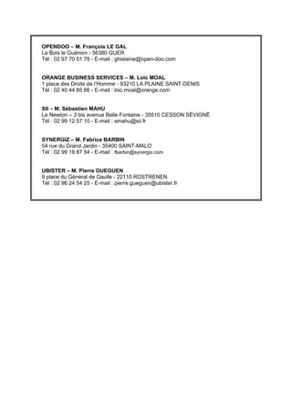 OPENDOO – M. François LE GAL
Le Bois le Guénion - 56380 GUER
Tél : 02 97 70 51 79 - E-mail : ghislaine@open-doo.com


ORANGE BUSINESS SERVICES – M. Loïc MOAL
1 place des Droits de l’Homme - 93210 LA PLAINE SAINT-DENIS
Tél : 02 40 44 85 66 - E-mail : loic.moal@orange.com


SII – M. Sébastien MAHU
Le Newton – 3 bis avenue Belle Fontaine - 35510 CESSON SĖVIGNĖ
Tél : 02 99 12 57 10 - E-mail : smahu@sii.fr


SYNERGIZ – M. Fabrice BARBIN
54 rue du Grand Jardin - 35400 SAINT-MALO
Tél : 02 99 19 87 54 - E-mail : fbarbin@synergiz.com


UBISTER – M. Pierre GUEGUEN
9 place du Général de Gaulle - 22110 ROSTRENEN
Tél : 02 96 24 54 25 - E-mail : pierre.gueguen@ubister.fr
 