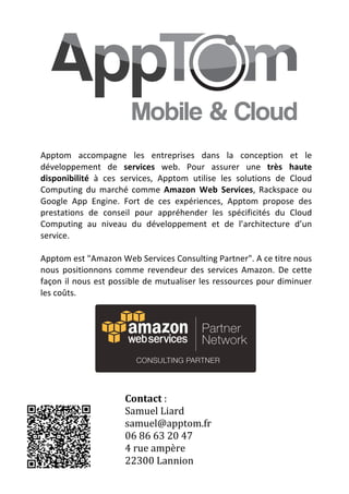  



Apptom	
   accompagne	
   les	
   entreprises	
   dans	
   la	
   conception	
   et	
   le	
  
développement	
   de	
   services	
   web.	
   Pour	
   assurer	
   une	
   très	
   haute	
  
disponibilité	
   à	
   ces	
   services,	
   Apptom	
   utilise	
   les	
   solutions	
   de	
   Cloud	
  
Computing	
   du	
   marché	
   comme	
   Amazon	
   Web	
   Services,	
   Rackspace	
   ou	
  
Google	
   App	
   Engine.	
   Fort	
   de	
   ces	
   expériences,	
   Apptom	
   propose	
   des	
  
prestations	
   de	
   conseil	
   pour	
   appréhender	
   les	
   spécificités	
   du	
   Cloud	
  
Computing	
   au	
   niveau	
   du	
   développement	
   et	
   de	
   l’architecture	
   d’un	
  
service.	
  	
  
	
  
Apptom	
  est	
  "Amazon	
  Web	
  Services	
  Consulting	
  Partner".	
  A	
  ce	
  titre	
  nous	
  
nous	
   positionnons	
   comme	
   revendeur	
   des	
   services	
   Amazon.	
   De	
   cette	
  
façon	
   il	
   nous	
   est	
   possible	
   de	
   mutualiser	
   les	
   ressources	
   pour	
   diminuer	
  
les	
  coûts.	
  
	
  
         	
  




                                                                                         	
  


                                  Contact	
  :	
  
                                  Samuel	
  Liard	
  
                                  samuel@apptom.fr	
  
                                  06	
  86	
  63	
  20	
  47	
  
                                  4	
  rue	
  ampère	
  
                                  22300	
  Lannion	
  
                       	
  
 