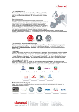                                                          	
                                                           	
  
	
  
Qui sommes nous ?
Claranet est un acteur majeur des services Cloud en Europe, spécialisé en
réseaux, hébergement et infogérance d'applications web. Notre mission ?
Aider nos clients à tirer le meilleur parti des technologies internet pour leur
activité.

Que faisons-nous ?
Nous proposons à nos clients des services fiables, performants et
abordables, spécialement conçus pour répondre à leurs besoins spécifiques.
Vous pouvez ainsi bénéficier pleinement des opportunités offertes par le
monde en ligne. En fin de compte, Claranet vous offre de la tranquillité
d'esprit : la sécurité de savoir que vos clients aussi bien que vos utilisateurs
internes bénéficient tous de services fiables, ultra performants, 24 heures sur
24, 7 jours sur 7. Ainsi, vous avez avec toute liberté de vous concentrer sur
votre cœur de métier et sur votre stratégie, sans vous soucier de la gestion
quotidienne de votre infrastructure IT. Ce qui nous rend différents des autres fournisseurs, c'est notre double
expertise en hébergement et en réseaux, qui vous assure que tous nos services s'appuient sur une plateforme fiable
et résiliente.




Une entreprise résolument européenne
Présent en Angleterre, Allemagne, France, Pays Bas, Espagne et Portugal, Claranet a dupliqué son organisation
dans ces 6 pays pour faire bénéficier à ses clients d’un Backbone propriétaire (Infrastructure réseau), de 19
datacentres, d'infrastructures Cloud Computing, et de multiples compétences technologiques représentées à
travers le groupe.

Historique
Fondé in 1996, Claranet est détenu par des capitaux privés, et bénéficie de plusieurs années de croissance, grâce à
des fusions et acquisitions. Nous nous sommes développés rapidement au cours des 15 dernières années, et nous
sommes aujourd'hui plus de 700 salariés répartis sur 16 bureaux en Europe (France, Allemagne, Pays Bas,
Portugal, Espagne et Royaume Uni). Notre Chiffre d'Affaires annuel s'élève à 150 Millions d'euros (2012). Claranet
Soho appartient au Groupe Claranet et fournit des services internet pour le grand public et les petites entreprises.

Nos engagements clients
Notre engagement vis à vis de nos clients : leur fournir des services d'excellente qualité, est central pour notre
activité. Nous sommes fiers de ce que nous faisons et nous visons l'excellence. Notre savoir-faire et la qualité de nos
services sont reconnus par plus de 4500 clients managés de tous secteurs d'activité et de toute taille.




Partenariats technologiques
Depuis 1996, les clients de Claranet bénéficient de nos services certifiés et plusieurs fois primés, basés sur les
meilleures technologies du marché.




                                                                                                                           	
  




                                                                                                                           	
  
 