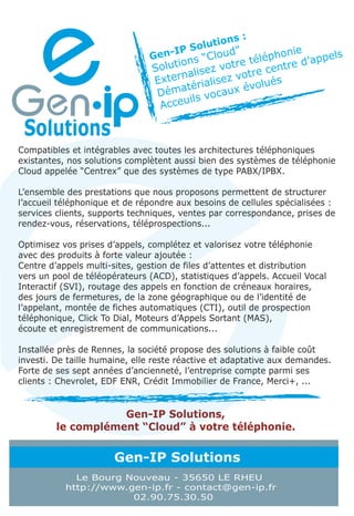 tions :
                                     IP   Solu  d”        nie
                               Gen-        “Clou e télépho d’appels
                                     ions
                                Solut alisez votr tre centre
                                      n            o
                                Exter érialisez v olués
                                       t           év
                                 Déma s vocaux
                                        il
                                 Acceu



Compatibles et intégrables avec toutes les architectures téléphoniques
existantes, nos solutions complètent aussi bien des systèmes de téléphonie
Cloud appelée “Centrex” que des systèmes de type PABX/IPBX.

L’ensemble des prestations que nous proposons permettent de structurer
l’accueil téléphonique et de répondre aux besoins de cellules spécialisées :
services clients, supports techniques, ventes par correspondance, prises de
rendez-vous, réservations, téléprospections...

Optimisez vos prises d’appels, complétez et valorisez votre téléphonie
avec des produits à forte valeur ajoutée :
Centre d’appels multi-sites, gestion de files d’attentes et distribution
vers un pool de téléopérateurs (ACD), statistiques d’appels. Accueil Vocal
Interactif (SVI), routage des appels en fonction de créneaux horaires,
des jours de fermetures, de la zone géographique ou de l’identité de
l’appelant, montée de fiches automatiques (CTI), outil de prospection
téléphonique, Click To Dial, Moteurs d’Appels Sortant (MAS),
écoute et enregistrement de communications...

Installée près de Rennes, la société propose des solutions à faible coût
investi. De taille humaine, elle reste réactive et adaptative aux demandes.
Forte de ses sept années d’ancienneté, l’entreprise compte parmi ses
clients : Chevrolet, EDF ENR, Crédit Immobilier de France, Merci+, ...


                    Gen-IP Solutions,
         le complément “Cloud” à votre téléphonie.


                       Gen-IP Solutions
             Le Bourg Nouveau - 35650 LE RHEU
           http://www.gen-ip.fr - contact@gen-ip.fr
                       02.90.75.30.50
 