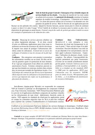 Toile de fond du projet Contrail : l’émergence d’un véritable négoce de
                                    services fondés sur les clouds. Une place de marché où l’on vient vendre
                                    ou acheter de la ressource. Le paiement à la demande constitue ici la pierre
                                    angulaire du modèle économique. Conséquence : “l’élasticité est le maître
                                    mot. Un client doit pouvoir utiliser de la ressource à la demande avec des
                                    garanties de qualité de service. Mais les besoins de son application peuvent
ﬂuctuer sur des périodes très courtes. Quand les besoins baissent, aucune raison pour le client de continuer
à payer ce dont il n’a plus l’usage.” D’où l’intérêt de ré-allouer la ressource pour la mettre au plus vite à
disposition de quiconque en aurait besoin. Contrail conçoit des outils de gestion qui aident à mettre en œuvre
des stratégies d’optimisation et de réduction des coûts.



Sécurité. Beaucoup de services peuvent cohabiter sur            Conﬁance           dans       l’infrastructure.




                                                                                                                   http://www.contrail-project.eu
un même équipement physique. Il est donc crucial                Qu’arrive-t-il à votre entreprise si votre
d’isoler ces différentes applications pour éviter toute in-     fournisseur de cloud met brusquement la clé
terférence au niveau des ressources de calcul et du réseau.     sous la porte ? Votre activité risque d’en pâtir
Il importe tout autant de protéger l’infrastructure elle-       sévèrement. Peut-être déciderez-vous donc de
même contre les utilisateurs. Contrail met en œuvre des         ne pas dépendre d’un seul prestataire, mais de
techniques d’isolation à tous les niveaux de la pile logi-      faire appel à plusieurs fournisseurs. Cepen-
cielle.                                                         dant, l’utilisation de plusieurs clouds s’avère
Conﬁance. Des entreprises sont amenées à externaliser           complexe. Par ailleurs, l’interoperabilité des
des informations sensibles sur un cloud. Or elles ont be-       logiciels permettrait aux petits fournisseurs
soin de garanties quant à la protection de leurs données.       d’exister sur un marché actuellement dominé
Il ne s’agit pas uniquement d’une affaire de contrôle des       par des géants. Contrail s’intéresse aussi à ces
autorisations d’accès. Certaines entreprises peuvent ex-        problèmes d’interopérabilité et de transféra-
iger que leur données ne soient pas stockées dans certains      bilité en se fondant sur des standards (OVF
pays en raison par exemple des législations locales. Con-       et CIMI pour les applications, OCCI pour
trail intègre des contrats de type Service Level Agreement      l’interaction avec les ressources, XACML
(SLA) négociés entre les utilisateurs et les fournisseurs de    pour les droits d’accès, WS-Agreement pour
services qui imposent des règles sur la performance, le         les SLAs, ...), et en fédérant des fournisseurs
placement des données, ...                                      de ressources hétérogènes.



     Inria-Rennes (équipe-projet Myriads) est responsable du composant
VEP de Contrail et participe au développement du composant ConPaaS
avec Vrije University Amsterdam. VEP (Virtual Execution Platform) gère
le cycle de vie d’applications distribuées composées de machines virtuelles
sur les infrastructures de type cloud : déploiement, élasticité, points de
reprise. VEP supporte les standards du cloud pour les applications, prend
en compte les contraintes négociées dans les SLA et peut être conﬁguré
pour exploiter des systèmes d’authentiﬁcation et d’autorisation externes.
http://vep.gforge.inria.fr/index.php
ConPaaS est un environnement PaaS pour déployer des services élastiques et dynamiques. ConPaaS intègre
les services Web hosting (Java et PHP), MySQL database, Scalarix NoSQL key-value store, MapReduce, Task-
Farming et Selenium. http://www.conpaas.eu/


    Contrail est un projet européen (IP #FP7-IST-257438) coordonné par Christine Morin du centre Inria Rennes -
Bretagne Atlantique. Cinq partenaires académiques et six partenaires industriels participent au projet Contrail.
 