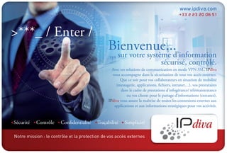 Notre mission : le contrôle et la protection de vos accès externes
                                                                                            www.ipdiva.com
                                                                                            +33 2 23 20 06 51



>***_ / Enter /
                                               Bienvenue...
                                                ... sur votre système d’information
                                                                   sécurisé, contrôlé.
                                                 Avec ses solutions de communication en mode VPN SSL, IPdiva
                                                 vous accompagne dans la sécurisation de tous vos accès externes.
                                                      Que ce soit pour vos collaborateurs en situation de mobilité
                                                   (messagerie, applications, fichiers, intranet…), vos prestataires
                                                       dans le cadre de prestations d’infogérance/ télémaintenance
                                                           ou vos clients pour le partage d’informations (extranet),
                                               IPdiva vous assure la maîtrise de toutes les connexions externes aux
                                                  applications et aux informations stratégiques pour vos activités.



Sécurité   Contrôle    Confidentialité    Traçabilité    Simplicité
 