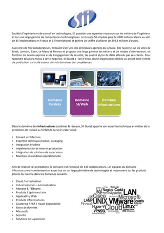  
Société d’ingénierie et de conseil en technologies, SII possède une expertise reconnue sur les métiers de l’ingénieur 
et sur une large gamme de compétences technologiques. Le Groupe SII emploie plus de 4300 collaborateurs au sein 
de 45 implantations en France et à l’international et génère un chiffre d’affaires de 259,3 millions d’euros. 
 
Avec près de 500 collaborateurs, SII Ouest est l’une des principales agences du Groupe. Elle rayonne sur les villes de 
Brest, Lannion, Caen, Le Mans et Rennes et propose une large gamme de métiers et de modes d'intervention, en 
fonction du besoin exprimé et de l'engagement de résultat, de qualité et/ou de délai attendu par ses clients. Pour 
répondre toujours mieux à cette exigence, SII Ouest a  fait le choix d'une organisation dédiée au projet dont l'entité 
de production s'articule autour de trois domaines de compétences. 
 




                              Domaine                Domaine                Domaine
                              Devices                 SI/Web             Infrastructures


                                                                                              
 
 
Dans le domaine des infrastructures systèmes & réseaux, SII Ouest apporte son expertise technique et métier de la 
prestation de conseil au forfait de services externalisé.  
 
Conseil, architecture  
Expertise technique produit, packaging  
Intégration Système  
Implémentation et mise en production  
Intégration de solutions de supervision  
Maintien en condition opérationnelle  
 
 
Afin de réaliser ces prestations, le domaine est composé de 130 collaborateurs. Les équipes du domaine 
Infrastructures interviennent en expertise sur un large périmètre de technologies et notamment sur les produits 
phares du marché dans les domaines suivants :  
 
Cloud / virtualisation 
Industrialisation ‐ automatisation  
Réseaux & Télécoms  
Produits / Systèmes Unix  
Applicatifs / Web  
Produits Infrastructures  
Clustering / PRA / Haute disponibilité  
Bases de données  
Microsoft  
Sécurité 
Solutions de supervision  
 