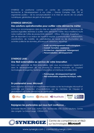 SYNERGIZ se positionne comme un centre de compétences et de
Recherche & Développement à vos côtés – Grands Comptes, PME, TPE et
organismes publics – de la conceptualisation à la mise en œuvre de vos projets
numériques, générateurs de gain et de progrès.


SYNERGIZ SERVICES :
Des solutions opérationnelles pour outiller votre démarche métier
Nous vous accompagnons dans la mise en œuvre fonctionnelle et technique de
solutions logicielles destinées à outiller votre démarche métier. Nous mobilisons toute
notre maîtrise de l’offre de productivité Microsoft - Office, Office365, SharePoint, … -
afin de répondre à vos enjeux de travail en équipe (communication, collaboration,
coordination), de mobilité, de capitalisation du savoir ou de structuration des
activités (collecte de données, processus et validations, reporting).

                                      :: Audit, accompagnement méthodologique,
                                      :: Conseil, formation, assistance,
                                      :: Architecture, déploiement, hébergement,
                                      :: Personnalisation, développement.


SYNERGIZ LABS :
Une R&D externalisée au service de votre innovation
Dans une approche de R&D externalisée, nous vous accompagnons également
dans le développement de vos produits ou services innovants, en couplant
technologies émergentes, Système d’Information et interfaces naturelles (NUI).

                                      :: Prototypage, développement logiciel,
                                      :: R&D externalisée, expertise technique, veille.



En partenariat avec Microsoft
Notre expertise technique est majoritairement basée sur les technologies Microsoft et
confirmée par l’obtention d’accréditations par les membres de l’équipe et
globalement par notre démarche de certification :




Rejoignez les partenaires qui nous font confiance…
Schneider Electric, GDF Suez, Institut CSA, Technicolor, ETD, CLOG Solutions, Centre
des congrès ‘Le Grand Large’, CERAM HYD, …
 