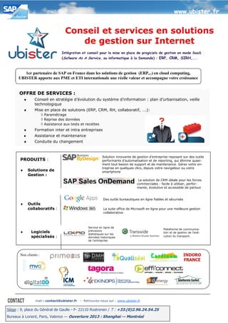 www.ubister.fr


                                   Conseil et services en solutions
                                      de gestion sur Internet
                                 Intégration et conseil pour la mise en place de progiciels de gestion en mode SaaS
                                 (Sofware As A Service, ou informatique à la Demande) : ERP, CRM, SIRH,...



         1er partenaire de SAP en France dans les solutions de gestion (ERP,..) en cloud computing,
      UBISTER apporte aux PME et ETI internationale une réelle valeur et accompagne votre croissance


       OFFRE DE SERVICES :
           ♦      Conseil en stratégie d’évolution du système d’information : plan d’urbanisation, veille
                  technologique
           ♦      Mise en place de solutions (ERP, CRM, RH, collaboratif, ….):
                     ◊ Paramétrage
                     ◊ Reprise des données
                     ◊ Assistance aux tests et recettes
           ♦      Formation inter et intra entreprises
           ♦      Assistance et maintenance
           ♦      Conduite du changement


                                                            Solution innovante de gestion d'entreprise reposant sur des outils
       PRODUITS :                                           performants d'automatisation et de reporting, qui élimine quasi-
                                                            ment tout besoin de support et de maintenance. Gérez votre en-
                                                            treprise en quelques clics, depuis votre navigateur ou votre
       ♦       Solutions de                                 smartphone
               Gestion :
                                                                                    La solution de CRM idéale pour les forces
                                                                                   commerciales : facile à utiliser, perfor-
                                                                                   mante, évolutive et accessible de partout


                                                             Des outils bureautiques en ligne fiables et sécurisés
       ♦       Outils
               collaboratifs :                               La suite office de Microsoft en ligne pour une meilleure gestion
                                                             collaborative.



                                                  Service en ligne de
                                                                                                    Plateforme de communica-
       ♦        Logiciels                         prévisions
                                                  statistiques sur les
                                                                                                    tion et de gestion de l’exé-
                spécialisés :                     données historiques                               cution du transport.
                                                  de l'entreprise.




       Nos clients :




                  mail : contact@ubister.fr   - Retrouvez-nous sur : www.ubister.fr

Siège : 9, place du Général de Gaulle - F- 22110 Rostrenen / T : +33.(0)2.96.24.54.25
Bureaux à Lorient, Paris, Valence — Ouverture 2013 : Shanghai — Montréal
 