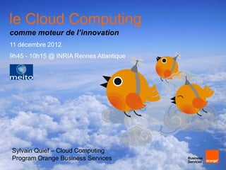 le Cloud Computing
comme moteur de l’innovation
11 décembre 2012
9h45 - 10h15 @ INRIA Rennes Atlantique




Sylvain Quief – Cloud Computing
Program Orange Business Services
 