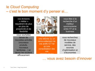 le Cloud Computing
     – c’est le bon moment d’y penser si…
                    vos divisions                                        vous êtes à la
                      « métier »                                        recherche d’un
                  requièrent de plus                                        meilleur
                      en plus de                                         synchronisme
                   proactivité et de                                     entre l’IT et le
                       flexibilité                                         business
                   vous souhaitez
                                                    vous prévoyez
                      lancer de                                         vous recherchez
                                                   une refonte ou un
                  nouvelles activités                                     de nouveaux
                                                  renouvellement de
                     (nouveaux                                             modèles de
                                                   vos actifs ICT tel
                       produits,                                          service, des
                                                         qu’une
                      nouveaux                                               sources
                                                   consolidation des
                   territoires…) et                                     d’optimisation et
                                                           vos
                  devez les soutenir                                      d’économies
                                                    infratstructures
                    efficacement
                                                      … vous avez besoin d’innover

21     France Telecom - Orange Group restricted
 