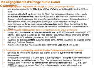 les engagements d’Orange sur le Cloud
Computing
  1. Orange promeut l’expansion de l’usage du Cloud Computing en Europe :
       une ambition confirmée de 500m€ de chiffre d’affaire sur le Cloud Computing B2B en
        2015
    un portefeuille d’offres de services de Cloud Computing parmi les plus riches, rendu
        disponible mondialement : de l’Infrastructure as a Service aux Communication as a
        Service, incluant également des approches verticales (ex. e-santé, domaine bancaire…)
        ainsi que du Cloud Computing grand public (B2C) dans les pays « Orange »
    accompagnant un large écosystèmes d’entreprises sur le Cloud Computing via des
        ventes par canal indirect, mais à travers de nombreux partenariats et places de marché
        Cloud…
    2. Orange investit massivement dans les infrastructures de Cloud Computing :
      inauguration d’un centre de données éco-efficient de 10 MWatts en Normandie (40 MW
       à terme) basé sur la technologie de “free cooling” assurant une faible empreinte carbone
       et classé ‘tier IV’ (meilleure garantie de disponibilité)
      ouverture de six datacenters autour du globe permettant la couverture de tous les clients
       d’Orange Business Services
      investissement de 100 m€ de capital dans l’entreprise Cloudwatt en France

   3. Orange garantit la protection des intérêts des l’utilisateurs de Cloud Computing :
    garanties de réversibilité pour tous ses clients, évitant le syndrome de captivité
       commerciale
    contribuant activement à la GDPR dans le but de protéger l’intégrité et la confidentialité
       des données des utilisateurs de Cloud Computing (considération du Patriot Act)
    impliqué dans les travaux de normalisation et de standardisation (à l’ITU-T, ETSI et
   27
       DMTF) pour encourager une Cloud Computing européen ouvert et interopérable
          France Telecom - Orange Group restricted
 