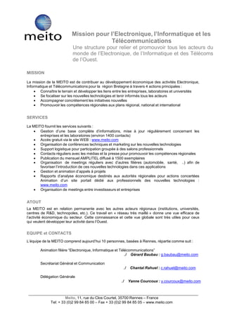  
 
 
 
 
 
 
                              Mission pour l’Electronique, l’Informatique et les
                                            Télécommunications
                              Une structure pour relier et promouvoir tous les acteurs du
                              monde de l’Electronique, de l’Informatique et des Télécoms
                              de l’Ouest.
 
 
    MISSION
 
    La mission de la MEITO est de contribuer au développement économique des activités Electronique,
    Informatique et Télécommunications pour la région Bretagne à travers 4 actions principales :
         Connaître le terrain et développer les liens entre les entreprises, laboratoires et universités
         Se focaliser sur les nouvelles technologies et tenir informés tous les acteurs
         Accompagner concrètement les initiatives nouvelles
         Promouvoir les compétences régionales aux plans régional, national et international
 
 
    SERVICES
 
    La MEITO fournit les services suivants :
         Gestion d’une base complète d’informations, mise à jour régulièrement concernant les
           entreprises et les laboratoires (environ 1400 contacts)
         Accès gratuit via le site WEB : www.meito.com
         Organisation de conférences techniques et marketing sur les nouvelles technologies
         Support logistique pour participation groupée à des salons professionnels
         Contacts réguliers avec les médias et la presse pour promouvoir les compétences régionales
         Publication du mensuel AMPLITEL diffusé à 1500 exemplaires
         Organisation de meetings réguliers avec d’autres filières (automobile, santé, ..) afin de
           favoriser l’introduction de ces nouvelles technologies dans ces applications
         Gestion et animation d’appels à projets
         Rapports d’analyse économique destinés aux autorités régionales pour actions concertées
           Animation d’un site portail dédié aux professionnels des nouvelles technologies :
           www.meito.com
         Organisation de meetings entre investisseurs et entreprises
 
 
    ATOUT
 
    La MEITO est en relation permanente avec les autres acteurs régionaux (institutions, universités,
    centres de R&D, technopoles, etc.). Ce travail en « réseau très maillé » donne une vue efficace de
    l’activité économique du secteur. Cette connaissance et cette vue globale sont très utiles pour ceux
    qui veulent développer leur activité dans l’Ouest.
 
 
    EQUIPE et CONTACTS
 
    L’équipe de la MEITO comprend aujourd’hui 10 personnes, basées à Rennes, répartie comme suit :
 
           Animation filière “Electronique, Informatique et Télécommunications”
                                                               ./ Gérard Baubau : g.baubau@meito.com
 
           Secrétariat Général et Communication                 
                                                               ./    Chantal Rahuel : c.rahuel@meito.com
 
           Délégation Générale                              
                                                           ./       Yanne Courcoux : y.courcoux@meito.com
 
 
 
                           Meito, 11, rue du Clos Courtel, 35700 Rennes – France
                  Tel: + 33 (0)2 99 84 85 00 – Fax + 33 (0)2 99 84 85 05 – www.meito.com
 