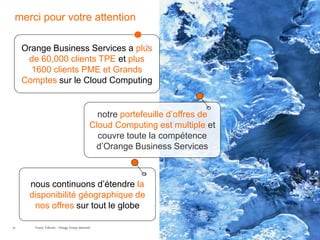 merci pour votre attention

     Orange Business Services a plus
      de 60,000 clients TPE et plus
       1600 clients PME et Grands
     Comptes sur le Cloud Computing


                                                 notre portefeuille d’offres de
                                               Cloud Computing est multiple et
                                                 couvre toute la compétence
                                                d’Orange Business Services



      nous continuons d’étendre la
      disponibilité géographique de
       nos offres sur tout le globe

29      France Telecom - Orange Group restricted
 