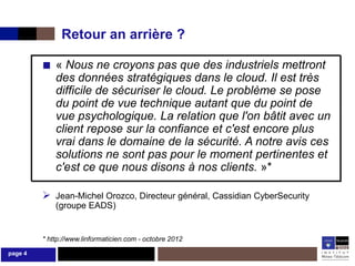 Retour an arrière ?

         ■ « Nous ne croyons pas que des industriels mettront
             des données stratégiques dans le cloud. Il est très
             difficile de sécuriser le cloud. Le problème se pose
             du point de vue technique autant que du point de
             vue psychologique. La relation que l'on bâtit avec un
             client repose sur la confiance et c'est encore plus
             vrai dans le domaine de la sécurité. A notre avis ces
             solutions ne sont pas pour le moment pertinentes et
             c'est ce que nous disons à nos clients. »*

          Jean-Michel Orozco, Directeur général, Cassidian CyberSecurity
             (groupe EADS)


         * http://www.linformaticien.com - octobre 2012

page 4
 