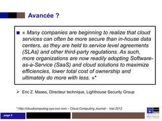 Avancée ?

         ■ « Many companies are beginning to realize that cloud
             services can often be more secure than in-house data
             centers, as they are held to service level agreements
             (SLAs) and other third-party regulations. As such,
             more organizations are now readily adopting Software-
             as-a-Service (SaaS) and cloud solutions to maximize
             efficiencies, lower total cost of ownership and
             ultimately do more with less. »*

          Eric Z. Maass, Directeur technique, Lighthouse Security Group


         * http://cloudcomputing.sys-con.com – Cloud Computing Journal - mai 2012

page 5
 
