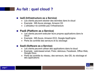 Au fait : quel cloud ?

         ■ IaaS (Infrastructure as a Service)
             ● Les clients peuvent stocker des données dans le cloud
             ● Exemple : MS Azure storage, Amazon S3
             ● L’utilisateur ne contrôle pas l’infrastracture

         ■ PaaS (Platform as a Service)
             ● Les clients peuvent exécuter leurs propres applications dans le
               cloud
             ● Exemple : MS Azure, Amazon EC2, Google AppEngine
             ● Perte de contrôle des serveurs et du stockage

         ■ SaaS (Software as a Service)
             ● Les clients peuvent utiliser des applications dans le cloud
             ● Exemple : web-based email, Flickr, delicious, Facebook, Office Web,
               Google Docs
             ● Perte de contrôle du réseau, des serveurs, des OS, du stockage et
               des applications



page 7
 