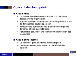 Concept de cloud privé

          ■ Cloud Privé
             ● Le cloud met en œuvre les services à la demande
               dédiés à votre organisation
             ● Automatisation et orchestration entre les processus afin
               de diminuer les coûts d’opération
             ● Infrastructure permettant une montée en charge à la
               demande et une élasticité forte
             ● Portail libre-service et une facturation à l’utilisation des
               ressources

          ■ Cloud privé interne
             ● Le cloud est géré en interne par l’entreprise
             ● L’entreprise reste propriétaire du matériel et des
               logiciels

page 15
 