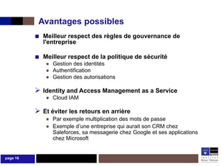 Avantages possibles
          ■ Meilleur respect des règles de gouvernance de
            l'entreprise

          ■ Meilleur respect de la politique de sécurité
             ● Gestion des identités
             ● Authentification
             ● Gestion des autorisations

           Identity and Access Management as a Service
             ● Cloud IAM

           Et éviter les retours en arrière
             ● Par exemple multiplication des mots de passe
             ● Exemple d’une entreprise qui aurait son CRM chez
               Saleforces, sa messagerie chez Google et ses applications
               chez Microsoft


page 16
 