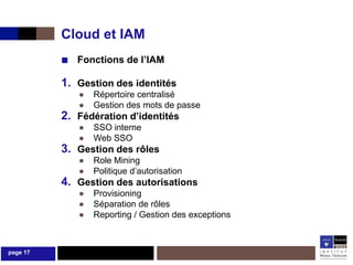 Cloud et IAM
          ■ Fonctions de l’IAM
          1. Gestion des identités
             ●   Répertoire centralisé
             ●   Gestion des mots de passe
          2. Fédération d’identités
             ●   SSO interne
             ●   Web SSO
          3. Gestion des rôles
             ●   Role Mining
             ●   Politique d’autorisation
          4. Gestion des autorisations
             ●   Provisioning
             ●   Séparation de rôles
             ●   Reporting / Gestion des exceptions



page 17
 