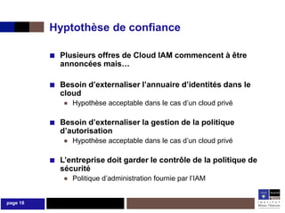 Hyptothèse de confiance

          ■ Plusieurs offres de Cloud IAM commencent à être
            annoncées mais…

          ■ Besoin d’externaliser l’annuaire d’identités dans le
            cloud
             ● Hypothèse acceptable dans le cas d’un cloud privé

          ■ Besoin d’externaliser la gestion de la politique
            d’autorisation
             ● Hypothèse acceptable dans le cas d’un cloud privé

          ■ L’entreprise doit garder le contrôle de la politique de
            sécurité
             ● Politique d’administration fournie par l’IAM


page 18
 