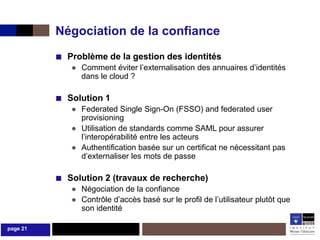 Négociation de la confiance
          ■ Problème de la gestion des identités
             ● Comment éviter l’externalisation des annuaires d’identités
               dans le cloud ?

          ■ Solution 1
             ● Federated Single Sign-On (FSSO) and federated user
               provisioning
             ● Utilisation de standards comme SAML pour assurer
               l’interopérabilité entre les acteurs
             ● Authentification basée sur un certificat ne nécessitant pas
               d’externaliser les mots de passe

          ■ Solution 2 (travaux de recherche)
             ● Négociation de la confiance
             ● Contrôle d’accès basé sur le profil de l’utilisateur plutôt que
               son identité

page 21
 