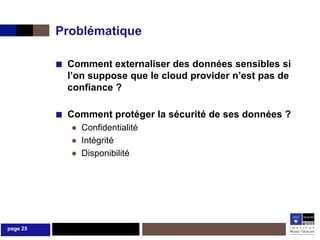 Problématique

          ■ Comment externaliser des données sensibles si
            l’on suppose que le cloud provider n’est pas de
            confiance ?

          ■ Comment protéger la sécurité de ses données ?
             ● Confidentialité
             ● Intégrité
             ● Disponibilité




page 25
 