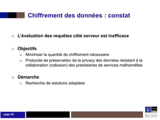 Chiffrement des données : constat


         L’évaluation des requêtes côté serveur est inefficace

         Objectifs
             Minimiser la quantité de chiffrement nécessaire
             Protocole de préservation de la privacy des données résistant à la
              collaboration (collusion) des prestataires de services malhonnêtes


         Démarche
             Recherche de solutions adaptées




page 29
 