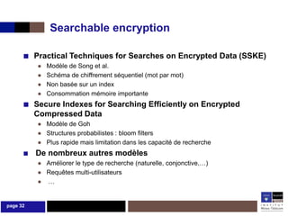 Searchable encryption

      ■ Practical Techniques for Searches on Encrypted Data (SSKE)
          ●   Modèle de Song et al.
          ●   Schéma de chiffrement séquentiel (mot par mot)
          ●   Non basée sur un index
          ●   Consommation mémoire importante
      ■ Secure Indexes for Searching Efficiently on Encrypted
          Compressed Data
          ● Modèle de Goh
          ● Structures probabilistes : bloom filters
          ● Plus rapide mais limitation dans les capacité de recherche
      ■ De nombreux autres modèles
          ● Améliorer le type de recherche (naturelle, conjonctive,…)
          ● Requêtes multi-utilisateurs
          ● …


page 32
 