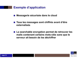 Exemple d’application

          ■ Messagerie sécurisée dans le cloud

          ■ Tous les messages sont chiffrés avant d’être
            externalisés

          ■ La searchable encryption permet de retrouver les
            mails contenant certains mots-clés sans que le
            serveur ait besoin de les déchiffrer




page 33
 