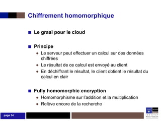 Chiffrement homomorphique

          ■ Le graal pour le cloud

          ■ Principe
             ● Le serveur peut effectuer un calcul sur des données
               chiffrées
             ● Le résultat de ce calcul est envoyé au client
             ● En déchiffrant le résultat, le client obtient le résultat du
               calcul en clair


          ■ Fully homomorphic encryption
             ● Homomorphisme sur l’addition et la multiplication
             ● Relève encore de la recherche

page 34
 