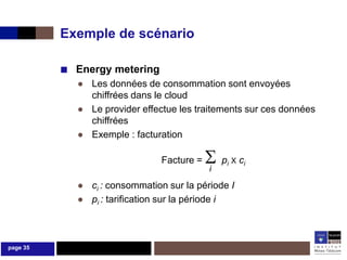 Exemple de scénario

          ■ Energy metering
            ● Les données de consommation sont envoyées
              chiffrées dans le cloud
            ● Le provider effectue les traitements sur ces données
              chiffrées
            ● Exemple : facturation

                               Facture =   p
                                           i
                                                i X   ci

            ● ci : consommation sur la période I
            ● pi : tarification sur la période i



page 35
 