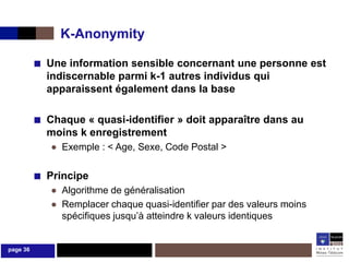 K-Anonymity

          ■ Une information sensible concernant une personne est
            indiscernable parmi k-1 autres individus qui
            apparaissent également dans la base

          ■ Chaque « quasi-identifier » doit apparaître dans au
            moins k enregistrement
             ● Exemple : < Age, Sexe, Code Postal >

          ■ Principe
             ● Algorithme de généralisation
             ● Remplacer chaque quasi-identifier par des valeurs moins
               spécifiques jusqu’à atteindre k valeurs identiques


page 36
 