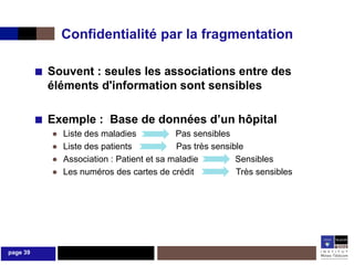 Confidentialité par la fragmentation

          ■ Souvent : seules les associations entre des
            éléments d'information sont sensibles

          ■ Exemple : Base de données d’un hôpital
             ●   Liste des maladies           Pas sensibles
             ●   Liste des patients           Pas très sensible
             ●   Association : Patient et sa maladie         Sensibles
             ●   Les numéros des cartes de crédit            Très sensibles




page 39
 