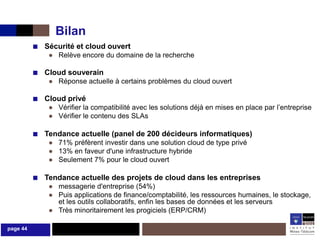 Bilan
          ■ Sécurité et cloud ouvert
              ● Relève encore du domaine de la recherche

          ■ Cloud souverain
              ● Réponse actuelle à certains problèmes du cloud ouvert

          ■ Cloud privé
              ● Vérifier la compatibilité avec les solutions déjà en mises en place par l’entreprise
              ● Vérifier le contenu des SLAs

          ■ Tendance actuelle (panel de 200 décideurs informatiques)
              ● 71% préfèrent investir dans une solution cloud de type privé
              ● 13% en faveur d'une infrastructure hybride
              ● Seulement 7% pour le cloud ouvert

          ■ Tendance actuelle des projets de cloud dans les entreprises
              ● messagerie d'entreprise (54%)
              ● Puis applications de finance/comptabilité, les ressources humaines, le stockage,
                et les outils collaboratifs, enfin les bases de données et les serveurs
              ● Très minoritairement les progiciels (ERP/CRM)

page 44
 