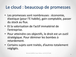 Le cloud : beaucoup de promesses
• Les promesses sont nombreuses : économie,
  élastique (pour l’E habile), gain comptable, passer
  du stock au flux.
• Et la valorisation de l’actif immatériel de
  l’entreprise.
• Pour atteindre ces objectifs, le droit est un outil
  stratégique. Pour déminer les bombes à
  retardement.
• Certains sujets sont traités, d’autres totalement
  négligés.
                 Bernard LAMON, Cloud. Meito. 11/12/12 © L&A
                                                               36
 