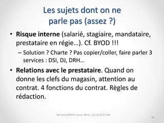 Les sujets dont on ne
             parle pas (assez ?)
• Risque interne (salarié, stagiaire, mandataire,
  prestataire en régie…). Cf. BYOD !!!
  – Solution ? Charte ? Pas copier/coller, faire parler 3
    services : DSI, DJ, DRH…
• Relations avec le prestataire. Quand on
  donne les clefs du magasin, attention au
  contrat. 4 fonctions du contrat. Règles de
  rédaction.

                 Bernard LAMON, Cloud. Meito. 11/12/12 © L&A
                                                               38
 