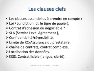 Les clauses clefs
• Les clauses essentielles à prendre en compte :
 Loi / Juridiction (cf. le tigre de papier),
 Contrat d’adhésion ou négociable ?
 SLA (Service Level Agreement ),
 Confidentialité/réversibilité,
 Limite de RC/Assurance du prestataire,
 chaîne de contrats, contrat complexe,
 Localisation des données,
 KISS. Contrat lisible (langue, clarté).

                                                   40
 