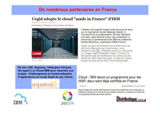 De nombreux partenaires en France




De son côté, Aspaway, hébergeur français,
fait appel à un Cloud IBM pour répondre aux
projets d’hébergement et d’externalisation
d’applications en mode SaaS de ses clients.
 