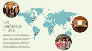 Ao longo desses cinco anos de atividades, as experiências do
Portal Voluntários Online com o voluntariado online e com as iniciati-
vas de utilização das tecnologias para o impacto social foram compar-
tilhadas em diversas partes do mundo, com convites para participação
em encontros, congressos, seminários e eventos internacionais.
O IVA teve oportunidade de participar de eventos para reflexões
sobre o trabalho voluntário e seu impacto na sociedade, incluindo o
voluntariado digital que é fomentado pelo Portal, em eventos na
Argentina, nos Estados Unidos, na Namíbia e no Japão. Nessas
oportunidades o IVA pôde apresentar o Portal Voluntários Online e
mostrar as possibilidades dessa ferramenta de mobilização voluntária.
PORTAL
VOLUNTáRIOSONLINE
PELOMUNDO
22 23
 