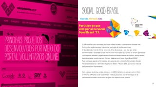PRINCIPAISPROJETOS
DESENVOLVIDOSPORMEIODO
PORTALVOLUNTARIOSONLINE
SOCIALGOODBRASIL
O IVA acredita que a tecnologia, as novas mídias sociais e o pensamento inovador são
ferramentas poderosas para impulsionar a solução de problemas sociais.
O Social Good pretende formar uma rede, feita de pessoas e são elas que estão
transformando a sociedade a cada minuto com micro-ações que juntas se tornam grandiosas.
Conhecemos pessoas e organizações incríveis que estão fazendo acontecer! Temos certeza
que conectados transformamos. Por isso, idealizamos o Social Good Brasil (SGB)!
Tudo começou quando o IVA realizou, em parceria com o Instituto Comunitário Grande
Florianópolis (ICom), o Seminário Together is Better – TIB, em 2010, que reuniu mais de
500 pessoas em Florianópolis.
Com o passar do tempo a ideia evoluiu, e em 2012, também em parceria com o ICom,
o IVA criou o Projeto Social Good Brasil - SGB, que apoia o uso da tecnologia e do
pensamento inovador como forma de gerar um impacto social positivo.
26 27
 