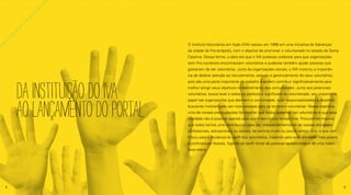 DAINSTITUIÇÃODOIVA
AOLANÇAMENTODOPORTAL
O Instituto Voluntários em Ação (IVA) nasceu em 1998 em uma iniciativa de lideranças
da cidade de Florianópolis, com o objetivo de promover o voluntariado no estado de Santa
Catarina. Dessa forma, a ideia era que o IVA pudesse colaborar para que organizações
sem fins lucrativos encontrassem voluntários e pudesse também ajudar pessoas que
gostariam de ser voluntárias. Junto às organizações sociais, o IVA mostrou a importân-
cia de dedicar atenção ao recrutamento, seleção e gerenciamento de seus voluntários,
pois são uma parte importante do trabalho e podem contribuir significativamente para
melhor atingir seus objetivos no atendimento das comunidades. Junto aos potenciais
voluntários, busca levar a todos os públicos o significado do voluntariado, seu importante
papel nas organizações que atendem a comunidade, suas responsabilidades e desafios,
buscando motivar cada vez mais pessoas para se tornarem voluntárias. Nessa trajetória,
uma de nossas preocupações foi mostrar que todos podemos ser voluntários e que essa
atividade não é possível apenas para quem tem muito tempo livre. Procuramos mostrar
que todos temos uma contribuição para dar, independentemente de nossas atividades
profissionais, educacionais ou sociais, de termos muito ou pouco tempo livre, o que con-
tribuiu para a mudança do perfil dos voluntários, trazendo para essa atividade mais jovens
e profissionais liberais, fugindo do perfil inicial de pessoas aposentadas e de uma maior
faixa etária.
4 5
 
