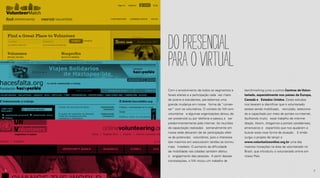 Dopresencial
paraovirtual
Com o envolvimento de todos os segmentos e
faixas etárias e a participação cada vez maior
de jovens e estudantes, percebemos uma
grande mudança em nossa forma de “conver-
sar” com os voluntários. O contato do IVA com
voluntários e algumas organizações deixou de
ser presencial ou por telefone e passou a ser
predominantemente pela internet. As reuniões
de capacitação realizadas semanalmente em
nossa sede deixaram de ter participação efeti-
va de potenciais voluntários, pois o interesse
dos mesmos em executarem tarefas se tornou
mais imediato. O aumento da dificuldade
de mobilidade nas cidades também afetou
o engajamento das pessoas. A partir dessas
constatações, o IVA iniciou um trabalho de
benchmarking junto a outros Centros de Volun-
tariado, especialmente nos países da Europa,
Canadá e Estados Unidos. Esses estudos
nos levaram a identificar que o voluntariado
estava sendo mobilizado, recrutado, seleciona-
do e capacitado por meio de portais na internet,
facilitando muito esse trabalho de interme-
diação. Assim, chegamos a portais canadenses,
americanos e espanhóis que nos ajudaram a
buscar essa nova forma de atuação. E então
surgiu o projeto de lançar o
www.voluntariosonline.org.br uma das
maiores inovações na área de voluntariado no
Brasil, que introduziu o voluntariado online em
nosso País.
6 7
 
