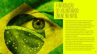 O Portal Voluntários Online foi o pioneiro no país a trazer vagas de
voluntariado online, além de disponibilizar vagas presenciais.
Assim, o voluntário pode disponibilizar seu trabalho estando em
qualquer lugar do Brasil, para uma ONG localizada em qualquer lugar
do Brasil, facilitando o engajamento dos voluntários que têm
dificuldade de estar presentes nas organizações.
Com a vinda dos voluntários do Programa de Voluntariado da ONU,
o IVA criou o Manual do Voluntariado Online, em 2009, por meio do
qual ONGs e voluntários podem se capacitar para realizar essa
atividade de forma produtiva.
Atividades como tradução de textos, elaboração de projetos, criação
de logomarcas, sites, podem ser realizadas pelos voluntários de suas
próprias casas, evitando a necessidade de locomoção até a sede da
ONG, otimizando o tempo do voluntário.
Os resultados têm sido muito significativos tanto para ONGs, que
podem contar com voluntários mais preparados e especializados,
quanto para os voluntários, que conseguem doar parte do seu tempo,
sem que precisem se dirigir frequentemente às organizações.
AINTRODUÇÃO
DOVOLUNTARIADO
ONLINENOBRASIl
12 13
 