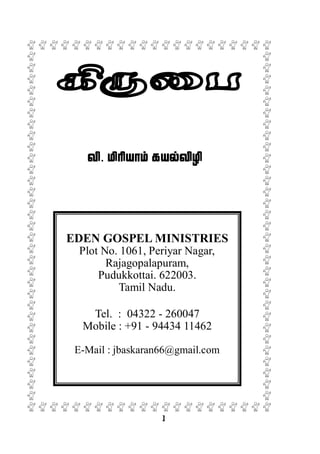 1
tp. kphpahk; fay;tpop
EDEN GOSPEL MINISTRIES
Plot No. 1061, Periyar Nagar,
Rajagopalapuram,
Pudukkottai. 622003.
Tamil Nadu.
Tel. : 04322 - 260047
Mobile : +91 - 94434 11462
E-Mail : jbaskaran66@gmail.com
 