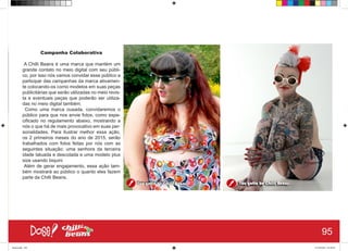 Campanha Colaborativa
A Chilli Beans é uma marca que mantém um
grande contato no meio digital com seu públi-
co, por isso nós vamos convidar esse público a
participar das campanhas da marca ativamen-
te colocando-os como modelos em suas peças
publicitárias que serão utilizadas no meio revis-
ta e eventuais peças que poderão ser utiliza-
das no meio digital também.
Como uma marca ousada, convidaremos o
público para que nos envie fotos, como espe-
cificado no regulamento abaixo, mostrando a
nós o que há de mais provocativo em suas per-
sonalidades. Para ilustrar melhor essa ação,
os 2 primeiros meses do ano de 2015, serão
trabalhados com fotos feitas por nós com as
seguintes situação: uma senhora da terceira
idade tatuada e descolada e uma modelo plus
size usando biquini
Além de gerar engajamento, essa ação tam-
bém mostrará ao público o quanto eles fazem
parte da Chilli Beans.
95
Book.indd 103 27/10/2014 03:10:25
 