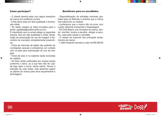 Como participar?
- O cliente deverá estar com algum acessório
da marca em evidência na foto.
- A foto deve estar em alta qualidade e ilumina-
ção nitida.
- Só serão usadas as fotos enviadas para o
email: ugottabe@coletivochilli.com.br
É importante que no email esteja os seguintes
anexos: foto em alta qualidade e nítida, decla-
ração de autorização do uso de imagem e for-
mulário de inscrição completamente preenchi-
do.
- Fotos de menores de idade não poderão ter
conotações sexuais e entraremos em contato
com os pais para autorização do uso da ima-
gem.
- Fotos de sexo e nu explicito serão excluídas
do coletivo.
- As fotos serão publicadas em nossas peças
conforme o tema, se a sua foto não for usa-
da logo após o envio, tenha calma. Temos a
intenção de usar todas, mas devemos seguir
os planos da marca para seus lançamentos e
abordagens.
Benefícios para os escolhidos
- Disponibilização de entradas nominais gra-
tuitas para os festivais e eventos que a marca
tiver patrocínio ou realizar.
- Lembramos que a marca não irá arcar com
custos referente transporte e hospedagem.
- Kit Chilli Beans com produtos da marca, sen-
do: mochila, óculos a escolha, relógio a esco-
lha, case para celular e camiseta.
- 6 meses de press-kit dos principais lança-
mentos da marca.
- 1 Vale Presente mensal no valor de R$ 298,00
96
Book.indd 104 27/10/2014 03:10:25
 
