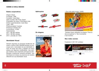 SOBRE A CHILLI BEANS
Dados corporativos
Origem: Brasil
Fundação: 1998
Fundador: Caíto Maia
Sede mundial: São Paulo, Brasil
Proprietário da marca: Chilli Beans Ltda.
Diretor superintendente: Caito Maia
Lojas: +600
Presença global: 6 países
Presença no Brasil: Sim
Funcionários: +3.000
Faturamentos:
2011 - R$ 284 milhões
2012 - R$ 380 milhões
2013 - previsão de +30%
Identidade Visual
Sempre seguindo as principais tendências de
moda, a marca CHILLI BEANS também se pre-
ocupa com a renovação de sua identidade vi-
sual. Ao longo dos anos o logotipo da marca
passou por algumas modificações, mas sem-
pre manteve como elemento principal de iden-
tificação a tradicional “pimenta vermelha”, que
de tempos em tempo se posiciona de maneira
diferente em sua identidade visual.
Aplicações
Os slogans
• E se colocar pimenta? (2010)
• Sua vida pede muitos. (2008)
Também foram utilizados os slogans “Para to-
das as espécies” e “Ser inconstante
é ser humano.
Nas redes sociais
Facebook (1.401.161 curtidas)
8
Book.indd 16 27/10/2014 03:09:34
 