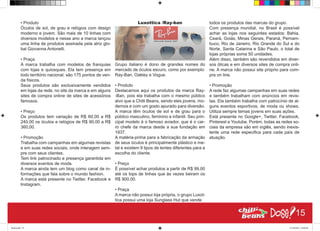 • Produto
Óculos de sol, de grau e relógios com design
moderno e jovem. São mais de 10 linhas com
diversos modelos e nesse ano a marca lançou
uma linha de produtos assinada pela atriz glo-
bal Giovanna Antonelli.
• Praça
A marca trabalha com modelos de franquias
com lojas e quiosques. Ela tem presença em
todo território nacional, são 175 pontos de ven-
da físicos.
Seus produtos são exclusivamente vendidos
em lojas da rede, no site da marca e em alguns
sites de compra online de sites de acessórios
famosos.
• Preço
Os produtos tem variação de R$ 60,00 a R$
240,00 os óculos e relógios de R$ 90,00 a R$
360,00.
• Promoção
Trabalha com campanhas em algumas revistas
e em suas redes sociais, onde interagem sem-
pre com seus clientes.
Tem link patrocinado e presença garantida em
diversos eventos de moda.
A marca ainda tem um blog como canal de in-
formações que fala sobre o mundo fashion.
A marca está presente no Twitter, Facebook e
Instagram.
Luxottica /Ray-ban
Grupo italiano é dono de grandes nomes do
mercado de óculos escuro, como por exemplo:
Ray-Ban, Oakley e Vogue.
• Produto
Destacamos aqui os produtos da marca Ray-
-Ban, pois ela trabalha com o mesmo público
alvo que a Chilli Beans, sendo eles jovens, mo-
dernos e com um gosto apurado para diversão.
A marca têm óculos de sol e de grau para o
público masculino, feminino e infantil. Seu prin-
cipal modelo é o famoso aviador, que é o car-
ro chefe da marca desde a sua fundação em
1937.
A matéria-prima para a fabricação da armação
de seus óculos é principalmente plástico e me-
tal e existem 9 tipos de lentes diferentes para a
escolha do cliente.
• Preço
É possível achar produtos a partir de R$ 99,00
até os tops de linhas que às vezes beiram os
R$ 900,00.
• Praça
A marca não possui loja própria, o grupo Luxot-
tica possui uma loja Sunglass Hut que vende
todos os produtos das marcas do grupo.
Com presença mundial, no Brasil é possível
achar as lojas nos seguintes estados: Bahia,
Ceará, Goiás, Minas Gerais, Paraná, Pernam-
buco, Rio de Janeiro, Rio Grande do Sul e do
Norte, Santa Catarina e São Paulo, o total de
lojas próprias soma 50 unidades.
Além disso, também são revendidos em diver-
sos óticas e em diversos sites de compra onli-
ne. A marca não possui site próprio para com-
pra on line.
• Promoção
A rede faz algumas campanhas em suas redes
e também trabalham com anúncios em revis-
tas. Ela também trabalha com patrocínio de al-
guns eventos esportivos, de moda ou shows.
Utiliza sempre temas jovens em suas ações.
Está presente no Google+, Twitter, Facebook,
Pinterest e Youtube. Porém, todas as redes so-
ciais da empresa são em inglês, sendo inexis-
tente uma rede especifica para cada país de
atuação.
15
Book.indd 23 27/10/2014 03:09:40
 