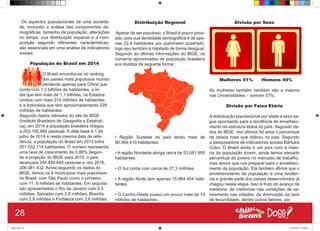 Os aspectos populacionais de uma socieda-
de, incluindo a análise das componentes de-
mográficas, tamanho da população, alterações
no tempo, sua distribuição espacial e a com-
posição segundo diferentes características,
são essenciais em uma análise de indicadores
sociais.
População do Brasil em 2014
O Brasil encontra-se no ranking
dos países mais populosos mundo
perdendo apenas para China que
conta com 1,3 bilhões de habitantes, a Ín-
dia que tem mais de 1,1 bilhões, os Estados
Unidos com mais 314 milhões de habitantes
e a Indonésia que tem aproximadamente 229
milhões de habitantes.
Segundo dados retirados do site do IBGE
(Instituto Brasileiro de Geografia e Estatísti-
ca), em 2014 a população brasileira chegou
a 203.150,990 pessoas. A data base é 1 de
julho de 2014 e nesta mesma data de refe-
rência, a população do Brasil em 2013 tinha
201.032.714 habitantes. O numero representa
uma taxa de crescimento de 0,86%.Segun-
do a projeção do IBGE para 2015, o país
alcançara 204.450.649 pessoas e, em 2016,
206.081.432. Ainda seguindo os dados do
IBGE, temos os 5 municípios mais populosos
do Brasil, com São Paulo como o primeiro,
com 11, 9 milhões de habitantes. Em seguida
são apresentados o Rio de Janeiro com 6,5
milhões, Salvador com 2,9 milhões, Brasília
com 2,9 milhões e Fortaleza com 2,6 milhões.
Distribuição Regional
Apesar de ser populoso, o Brasil é pouco povo-
ado, pois sua densidade demográfica é de ape-
nas 22,4 habitantes por quilometro quadrado,
logo seu território é habitado de forma desigual.
Segundo as últimas informações do IBGE, os
números aproximados de população brasileira
era dividida da seguinte forma:
• Região Sudeste do país tendo mais de
80.364,410 habitantes.
• A região Nordeste abriga cerca de 53.081.950
habitantes.
• O Sul conta com cerca de 27,3 milhões.
• A região Norte tem apenas 15.864.454 habi-
tantes.
• O Centro-Oeste possui um pouco mais de 14
milhões de habitantes.
Divisão por Sexo
Mulheres 51% Homens 49%
As mulheres também também são a maioria
nas Universidades – somam 57%.
Divisão por Faixa Etária
A distribuição populacional por idade e sexo se-
gue apontando para a tendência de envelheci-
mento da estrutura etária do país. Segundo da-
dos do IBGE, nos últimos 50 anos o percentual
de idosos mais que dobrou no pais. Segundo
a pesquisadora de indicadores sociais Bárbara
Cobo, O Brasil ainda é um país com a maio-
ria da população jovem, ainda temos elevado
percentual de jovens no mercado de trabalho,
mas temos que nos preparar para o envelheci-
mento da população. Ela também afirma que o
envelhecimento da população é uma tendên-
cia e grande parte dos países desenvolvidos já
chegou nessa etapa. Isso é fruto do avanço da
medicina, de melhorias nas condições de sa-
neamento nas cidades, da diminuição da taxa
de fecundidade, dentre outros fatores, por
28
Book.indd 36 27/10/2014 03:09:43
 