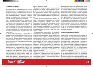 O mundo da moda
A princípio não se falava em moda, já que rou-
pas e acessórios eram apenas instrumentos de
proteção do corpo e representação da cultura
local. O conceito de moda como conhecemos
hoje, englobando estilo e elegância, começou
a surgir no renascimento, junto com as profis-
sões de alfaiate, costureira e modelista.
Até a década de 70, a moda no Brasil se res-
tringia a copiar coleções que faziam sucesso
no exterior. A partir de então, as empresas fo-
ram, aos poucos, percebendo que moda é di-
nheiro e investir significa aumentar lucros. No
final dos anos 80, as empresas tomaram cons-
ciência do potencial de crescimento da moda
no país e da necessidade de profissionais bem
preparados.
A moda no Brasil começou a deslanchar na
década de 90, com a abertura econômica pro-
movida pelo governo Collor. Àquela época,
uma série de medidas foram tomadas para es-
timular a entrada de produtos e capitais estran-
geiros, promovendo a ampliação do mercado
da moda no país.
Os acessórios assumiram uma dimensão im-
portante no mercado da moda. Com eles, é
possível dar um toque pessoal, criar um esti-
lo. E moda e estilo são duas coisas diferentes.
De acordo com Glória Kalil, crítica de moda,
“moda é uma oferta permanente da indústria”.
Ela completa: “A atitude correta diante das
ofertas da moda é escolher o que vai bem para
o seu estilo pessoal e recusar tudo o que está
na moda e não combina com você. Isso é es-
tilo fica, e a moda passa.”
É possível perceber que o consumidor de
acessórios de moda, como relógios e óculos,
preferem “imprimir” o seu estilo ao optarem
por determinados modelos. Eles compram não
apenas para satisfazer suas necessidades bá-
sicas, como também para suprir os seus dese-
jos.
Existem grupos de pensadores, filósofos, ar-
tistas e estilistas que, baseados nos cenários
político, econômico, cultural e social atuais,
conseguem ter uma visão antecipada do que
será a moda daqui a dois, três anos. Estes pro-
fissionais estão organizados em bureaux de
estilo ou escritórios de moda espalhados pelas
principais cidades do mundo: Paris, Nova York,
Tóquio e Milão.
Os bureaux são responsáveis por pesquisar
as tendências comportamentais dos consumi-
dores em diversos países, captar dados sobre
matérias-primas naturais, sintéticas e animais
disponíveis na indústria e transformar tudo isso
em informações que “antecipam o futuro” para
os produtores de moda. Além da consultoria
dada à indústria e aos criadores de moda, os
escritórios também produzem os chamados
cadernos de tendências, verdadeiros guias
ilustrados que antecipam em até 18 meses as
informações sobre tecidos, cores e formas das
próximas estações.
O fator sócio-cultural mais importante no mun-
do da moda é a tendência de uma sociedade
capitalista, excessivamente individualista e
consumista, que tem o consumo como sinôni-
mo de bem-estar.
A necessidade, status ou modismo são algum
dos motivos que levam milhares de pessoas
às compras. Neste contexto, encontramos em
grande parte da sociedade um desejo insaciá-
vel de obter coisas, como se a grande felicidade
estivesse em possuir muitos bens. Muitas ve-
zes a pessoa justifica uma compra como uma
auto gratificação, como um simples reforço
da auto-estima e do investimento construtivo.
A capacidade aquisitiva vai gradualmente se
transformando em medida para valorizar os in-
divíduos e servir como fonte de prestígio so-
cial. A ânsia de adquirir e acumular bens deixa
de ser um meio para a realização da vida, tor-
nando-se um fim em si mesmo, o símbolo da
felicidade capitalista.
Influência de Celebridades
No ambiente cultural, é perceptível o poder da
comunicação em influenciar a moda. Novelas,
reality shows ou qualquer outro entretenimento
onde celebridades se destacam é refletido no
público em geral. Essas pessoas – formadoras
deopinião–acabamsendocomoummodelo,ou
seja, ditam tendências e lançam novos estilos.
Uma pesquisa realizada pelo Portal Opticanet
em 2013 revelou que 80% do público repara
nos óculos de famosos e que isso influencia na
escolha dos modelos.
Além da receita de juventude e sensualida-
de, as celebridades adicionam um ingrediente
igualmente irresistível: marcas. Ainda que mui-
tas vezes cheguem até a assinar coleções para
lojas mais populares, as celebridades possuem
33
Book.indd 41 27/10/2014 03:09:44
 