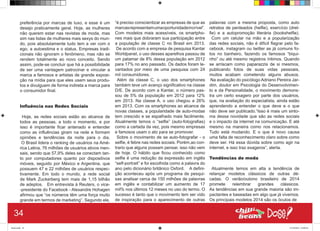 preferência por marcas de luxo, e esse é um
desejo praticamente geral. Hoje, as mulheres
não querem estar nas revistas de moda, mas
sim nas listas de mulheres mais sexys do mun-
do, pois absolutamente tudo tem a ver com o
ego, a autoestima e o status. Empresas tradi-
cionais não ignoram o fenômeno, mas não se
rendem totalmente ao novo conceito. Sendo
assim, pode-se concluir que há a possibilidade
de ser uma vantagem patrocinar e vincular a
marca a famosos e artistas de grande exposi-
ção na mídia para que eles usem seus produ-
tos e divulguem de forma indireta a marca para
o consumidor final.
Influência nas Redes Sociais
Hoje, as redes sociais estão ao alcance de
todos as pessoas, a todo o momento, e por
isso é importante ficar antenado e entender
como as influências giram na rede e formam
opiniões e tendências da noite para o dia.
O Brasil lidera o ranking de usuários na Amé-
rica Latina, 76 milhões de usuários ativos men-
sais, sendo que 57,9% deles se conectam tan-
to por computadores quanto por dispositivos
móveis, seguido por México e Argentina, que
possuem 47 e 22 milhões de usuários respec-
tivamente. Em todo o mundo, a rede social
de Mark Zuckerberg tem mais de 1,15 bilhão
de adeptos. Em entrevista à Reuters, o vice-
-presidente do Facebook - Alexandre Hohagen
afirmou que “os números têm uma força muito
grande em termos de marketing”. Segundo ele,
“é preciso conscientizar as empresas de que as
marcasrepresentamumaoportunidadeincrível”.
Com modelos mais acessíveis, os smartpho-
nes mais que dobraram sua participação entre
a população de classe C no Brasil em 2013.
De acordo com a empresa de pesquisa Kantar
Worldpanel, o uso desses aparelhos passou de
um patamar de 8% dessa população em 2012
para 17% no ano passado. Os dados foram le-
vantados por meio de uma pesquisa com 24
mil consumidores.
Além da classe C, o uso dos smartphones
também teve um avanço significativo na classe
D/E. De acordo com a Kantar, o número pas-
sou de 5% da população em 2012 para 12%
em 2013. Na classe A, o uso chegou a 26%
em 2013. Com os smartphones ao alcance de
novas classes, a popularidade de auto-modas
tem crescido e se espalhado mais facilmente.
Atualmente temos o “selfie” (auto-fotografias)
como a cartada da vez, pois mesmo empresas
e famosos usam o ato para se promover.
Sobre o movimento de se auto-fotografar - o
selfie, é febre nas redes sociais. Porém,ao con-
trario que alguns possam pensar, isso não vem
de hoje. O hábito que ficou conhecido como
selfie é uma redução da expressão em inglês
“self-portrait” e foi escolhida como a palavra do
ano pelo dicionário britânico Oxford. A defini-
ção aconteceu após um programa de pesqui-
sas analisar cerca de 150 milhões de palavras
em inglês e contabilizar um aumento de 17
mil% nos últimos 12 meses no uso do termo. O
sucesso é tanto que o movimento tem ser vido
de inspiração para o aparecimento de outras
palavras com a mesma proposta, como auto
retratos de penteados (helfie), exercício (drel-
fie) e a autopromoção literária (bookshelfie).
Com um celular na mão e a popularização
das redes sociais, não é difícil flagrar pelo fa-
cebook, instagram ou twitter as já comuns fo-
tos no banheiro, fazendo os famosos “biqui-
nho” ou até mesmo registros íntimos. Quando
se arriscam como paparazzis de si mesmos,
publicando fotos de suas vidas pessoais,
muitos acabam cometendo alguns abusos.
Na avaliação do psicólogo Adriano Pereira Jar-
dim, doutor em Psicologia do Desenvolvimen-
to e da Personalidade, o movimento demons-
tra um certo exagero por parte dos usuários,
que, na avaliação do especialista, ainda estão
aprendendo a entender o que deve e o que
não deve ser publicado.“Isso é mais um sinto-
ma dessa novidade que são as redes sociais
e o impacto da internet na comunicação. E até
mesmo na maneira como nos relacionamos.
Tudo está mudando. E o que é novo causa
uma falta de reconhecimento claro sobre como
deve ser. Há essa dúvida sobre como agir na
internet, e isso traz exageros”, alerta.
Tendências de moda
Atualmente temos em alta a tendência de
relançar modelos clássicos de outras dé-
cadas. O verão/outono brasileiro de 2014
promete relembrar grandes clássicos.
As tendências em sua grande maioria são im-
pactantes e baseadas em algo que já vivemos.
Os principais modelos 2014 são os óculos de
34
Book.indd 42 27/10/2014 03:09:44
 